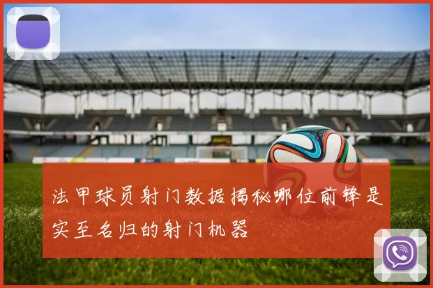 法甲球员射门数据揭秘哪位前锋是实至名归的射门机器