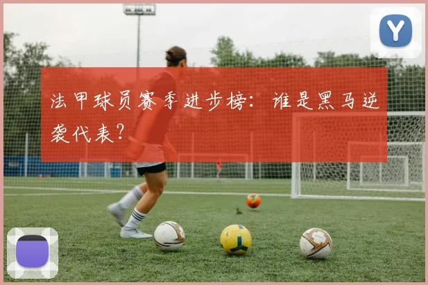 法甲球员赛季进步榜：谁是黑马逆袭代表？