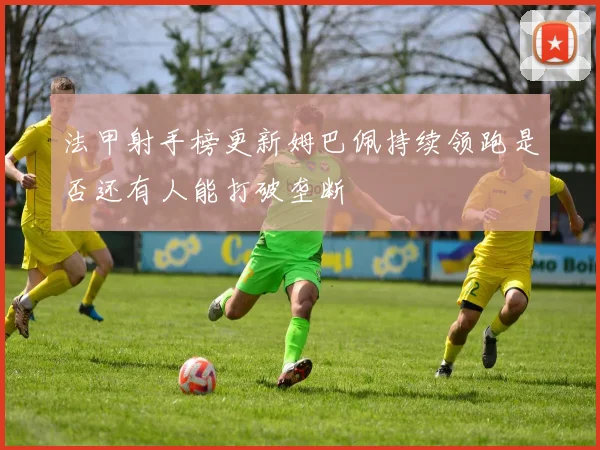 法甲射手榜更新姆巴佩持续领跑是否还有人能打破垄断